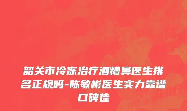 韶关市冷冻治疗酒糟鼻医生排名正规吗-陈敏彬医生实力靠谱口碑佳