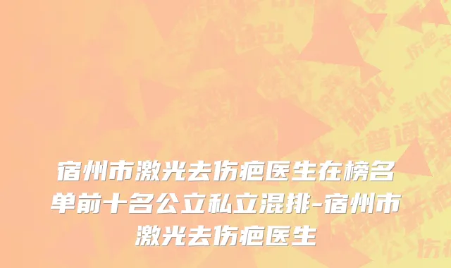 宿州市激光去伤疤医生在榜名单前十名公立私立混排-宿州市激光去伤疤医生