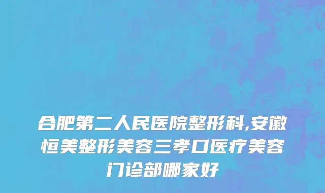 合肥第二人民医院整形科,安徽恒美整形美容三孝口医疗美容门诊部哪家好