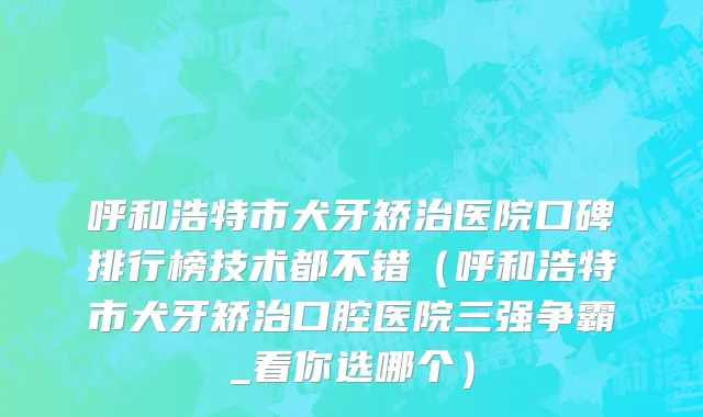 呼和浩特市犬牙矫治医院口碑排行榜技术都不错（呼和浩特市犬牙矫治口腔医院三强争霸_看你选哪个）