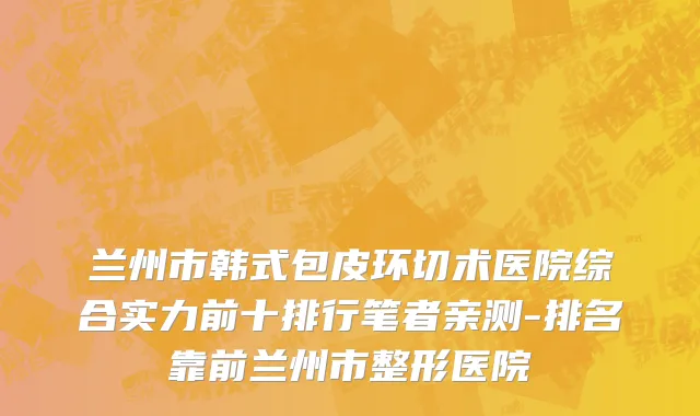 兰州市韩式包皮环切术医院综合实力前十排行笔者亲测-排名靠前兰州市整形医院
