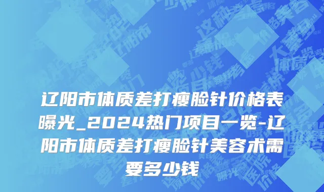 辽阳市体质差打瘦脸针价格表曝光_2024热门项目一览-辽阳市体质差打瘦脸针美容术需要多少钱