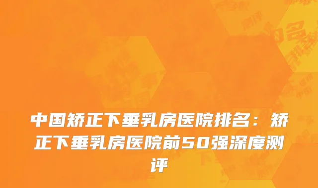 中国矫正下垂乳房医院排名：矫正下垂乳房医院前50强深度测评