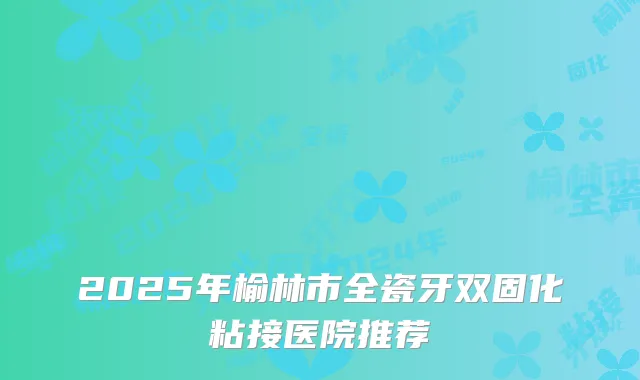 2025年榆林市全瓷牙双固化粘接医院推荐