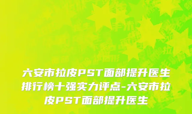 六安市拉皮PST面部提升医生排行榜十强实力评点-六安市拉皮PST面部提升医生