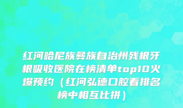 红河哈尼族彝族自治州残根牙根吸收医院在榜清单top10火爆预约（红河弘德口腔看排名榜中相互比拼）