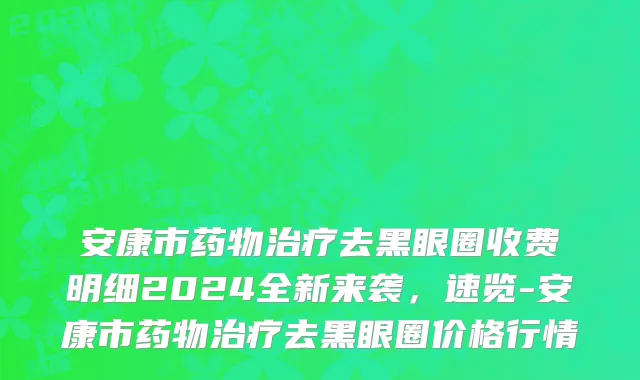 安康市药物治疗去黑眼圈收费明细2024全新来袭，速览-安康市药物治疗去黑眼圈价格行情