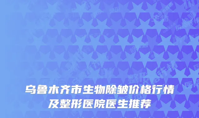 乌鲁木齐市生物除皱价格行情及整形医院医生推荐