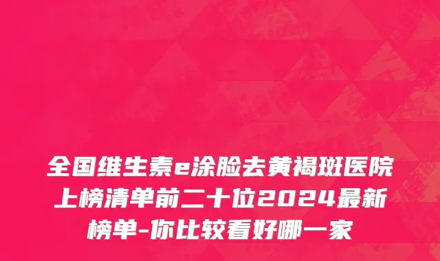 全国维生素e涂脸去黄褐斑医院上榜清单前二十位2024最新榜单-你比较看好哪一家