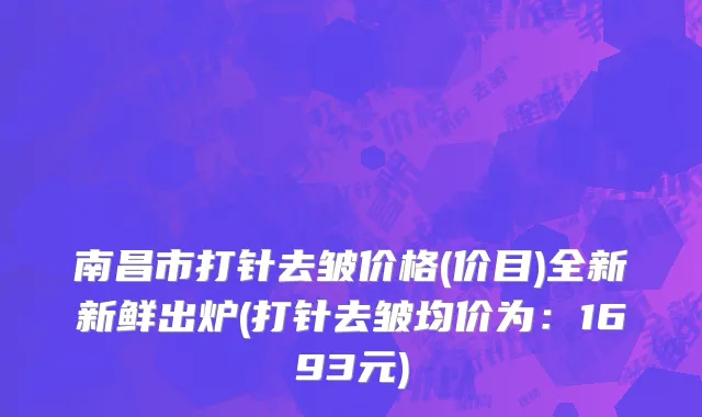 南昌市打针去皱价格(价目)全新新鲜出炉(打针去皱均价为：1693元)
