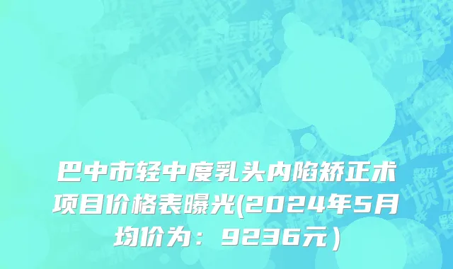 巴中市轻中度乳头内陷矫正术项目价格表曝光(2024年5月均价为：9236元）