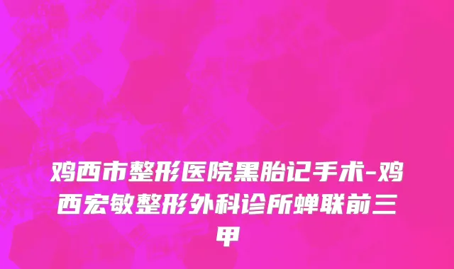 鸡西市整形医院黑胎记手术-鸡西宏敏整形外科诊所蝉联前三甲