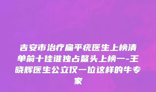 吉安市治疗扁平疣医生上榜清单前十佳谁独占鳌头上榜一-王晓辉医生公立仅一位这样的牛专家