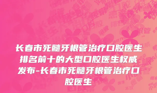 长春市死髓牙根管治疗口腔医生排名前十的大型口腔医生权威发布-长春市死髓牙根管治疗口腔医生