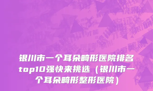 银川市一个耳朵畸形医院排名top10强快来挑选（银川市一个耳朵畸形整形医院）