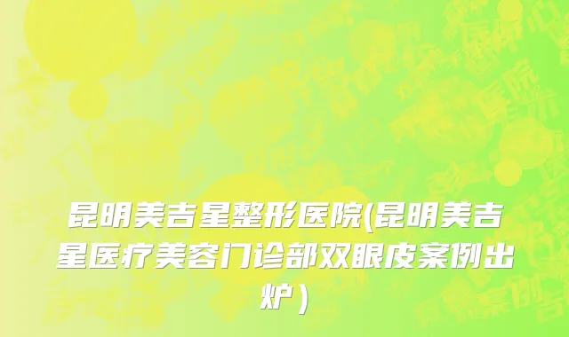 昆明美吉星整形医院(昆明美吉星医疗美容门诊部双眼皮案例出炉）