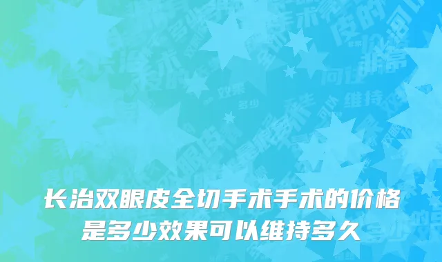 长治双眼皮全切手术手术的价格是多少效果可以维持多久