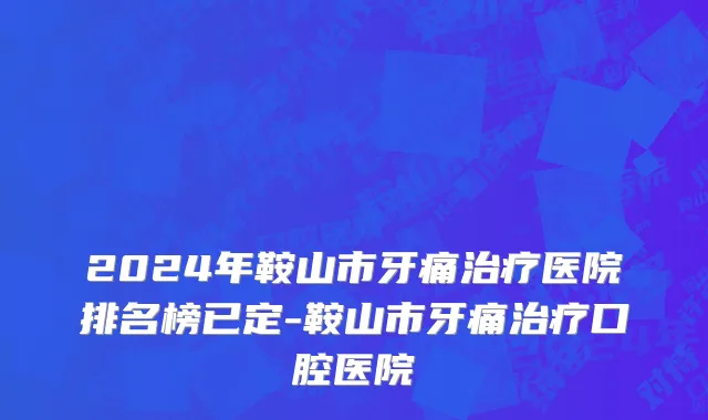 2024年鞍山市牙痛治疗医院排名榜已定-鞍山市牙痛治疗口腔医院