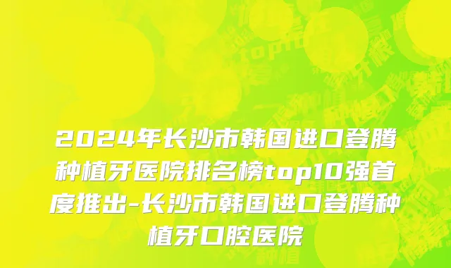 2024年长沙市韩国进口登腾种植牙医院排名榜top10强首度推出-长沙市韩国进口登腾种植牙口腔医院