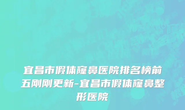 宜昌市假体窿鼻医院排名榜前五刚刚更新-宜昌市假体窿鼻整形医院