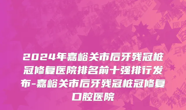 2024年嘉峪关市后牙残冠桩冠修复医院排名前十强排行发布-嘉峪关市后牙残冠桩冠修复口腔医院