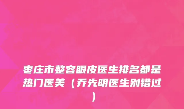 枣庄市整容眼皮医生排名都是热门医美（乔先明医生别错过）
