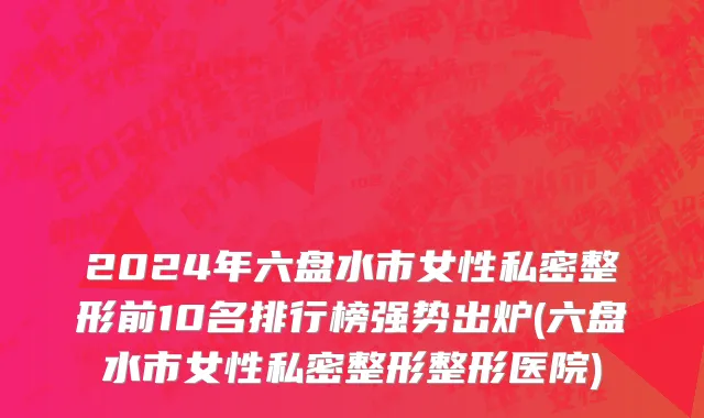 2024年六盘水市女性私密整形前10名排行榜强势出炉(六盘水市女性私密整形整形医院)