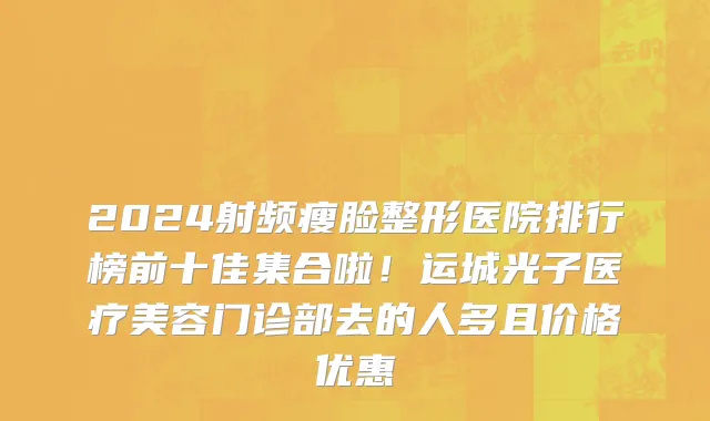2024射频瘦脸整形医院排行榜前十佳集合啦！运城光子医疗美容门诊部去的人多且价格优惠