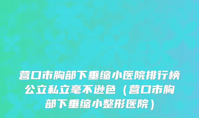 营口市胸部下垂缩小医院排行榜公立私立毫不逊色（营口市胸部下垂缩小整形医院）