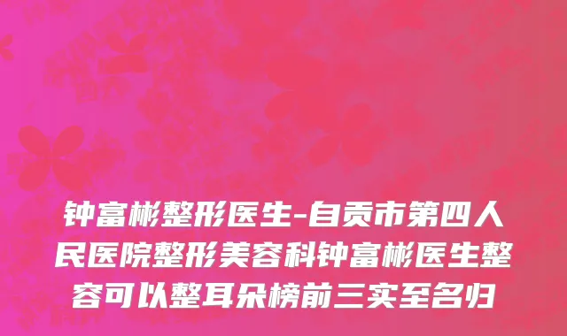 钟富彬整形医生-自贡市第四人民医院整形美容科钟富彬医生整容可以整耳朵榜前三实至名归