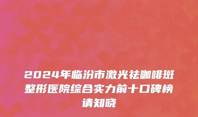 2024年临汾市激光祛咖啡斑整形医院综合实力前十口碑榜请知晓