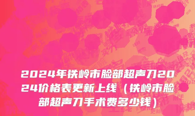 2024年铁岭市脸部超声刀2024价格表更新上线（铁岭市脸部超声刀手术费多少钱）