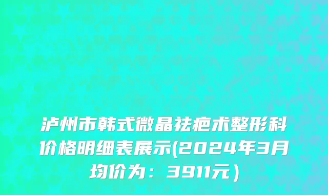 泸州市韩式微晶祛疤术整形科价格明细表展示(2024年3月均价为：3911元）