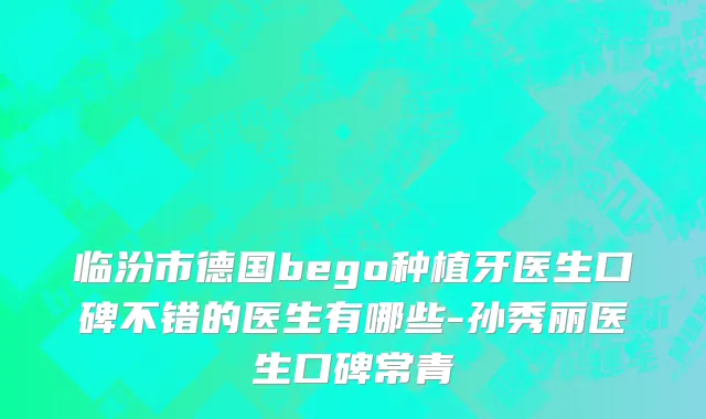 临汾市德国bego种植牙医生口碑不错的医生有哪些-孙秀丽医生口碑常青