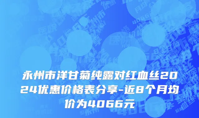 永州市洋甘菊纯露对红血丝2024优惠价格表分享-近8个月均价为4066元