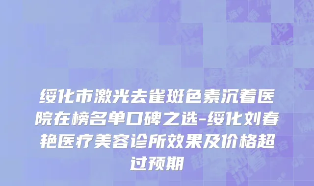 绥化市激光去雀斑色素沉着医院在榜名单口碑之选-绥化刘春艳医疗美容诊所效果及价格超过预期