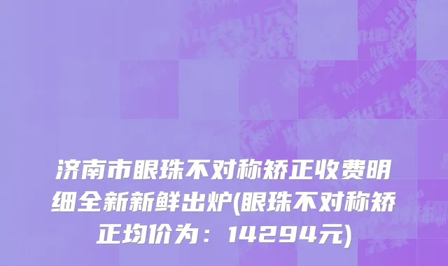 济南市眼珠不对称矫正收费明细全新新鲜出炉(眼珠不对称矫正均价为：14294元)