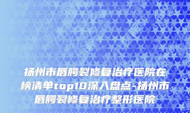 扬州市唇腭裂修复治疗医院在榜清单top10深入盘点-扬州市唇腭裂修复治疗整形医院