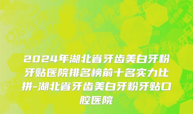 2024年湖北省牙齿美白牙粉牙贴医院排名榜前十名实力比拼-湖北省牙齿美白牙粉牙贴口腔医院