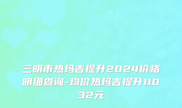 三明市热玛吉提升2024价格明细查询-均价热玛吉提升11032元