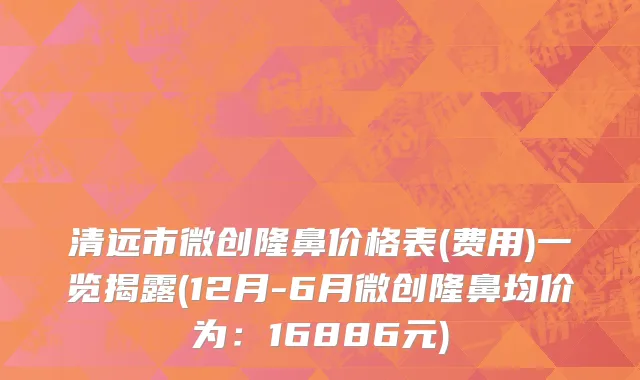 清远市微创隆鼻价格表(费用)一览揭露(12月-6月微创隆鼻均价为：16886元)