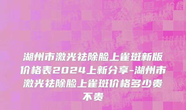 湖州市激光祛除脸上雀斑新版价格表2024上新分享-湖州市激光祛除脸上雀斑价格多少贵不贵