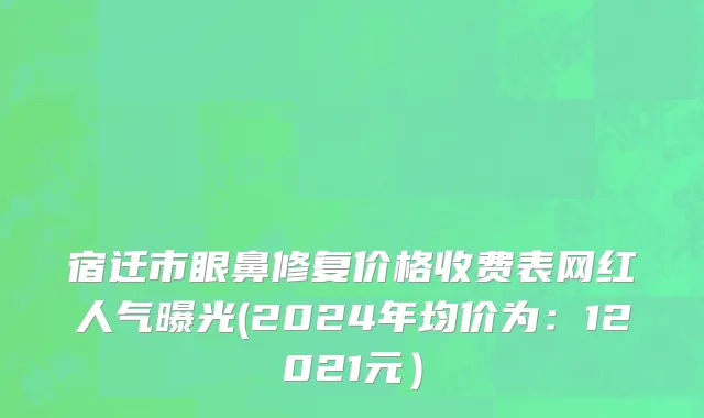 宿迁市眼鼻修复价格收费表网红人气曝光(2024年均价为：12021元）
