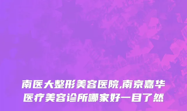 南医大整形美容医院,南京嘉华医疗美容诊所哪家好一目了然
