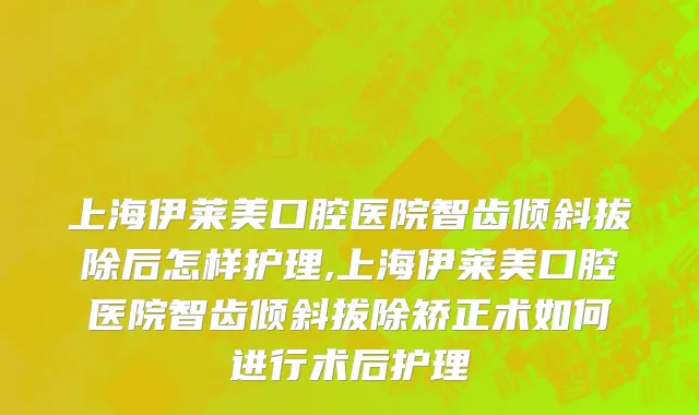 上海伊莱美口腔医院智齿倾斜拔除后怎样护理,上海伊莱美口腔医院智齿倾斜拔除矫正术如何进行术后护理