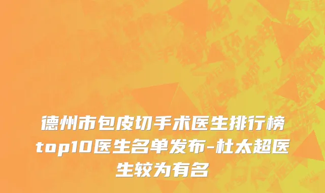德州市包皮切手术医生排行榜top10医生名单发布-杜太超医生较为有名