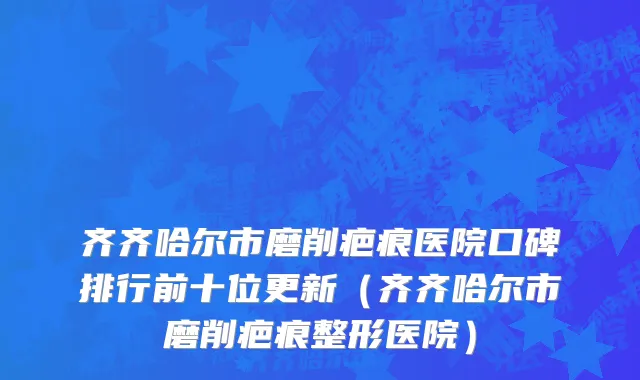 齐齐哈尔市磨削疤痕医院口碑排行前十位更新（齐齐哈尔市磨削疤痕整形医院）