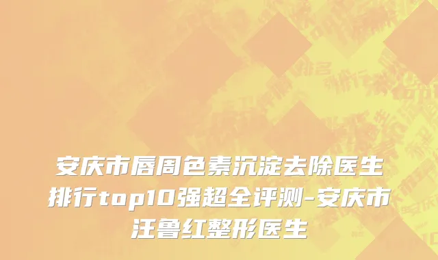 安庆市唇周色素沉淀去除医生排行top10强超全评测-安庆市汪鲁红整形医生