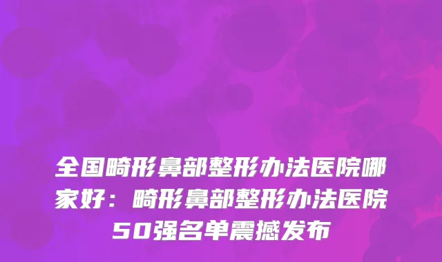 全国畸形鼻部整形办法医院哪家好：畸形鼻部整形办法医院50强名单震撼发布