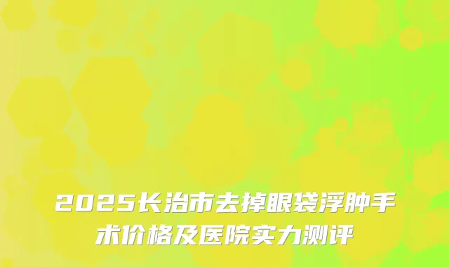 2025长治市去掉眼袋浮肿手术价格及医院实力测评